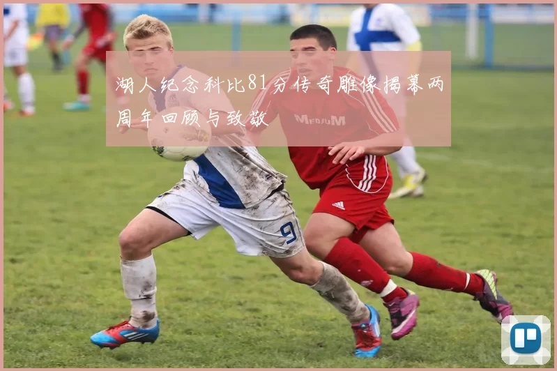 湖人纪念科比81分传奇雕像揭幕两周年回顾与致敬