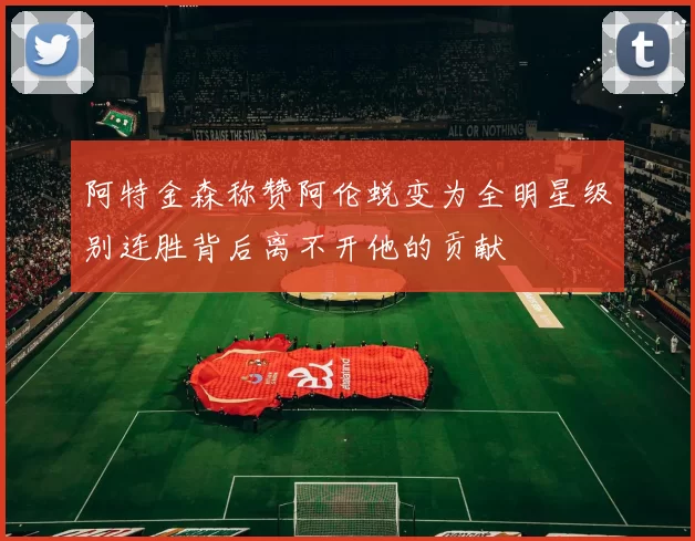 阿特金森称赞阿伦蜕变为全明星级别连胜背后离不开他的贡献