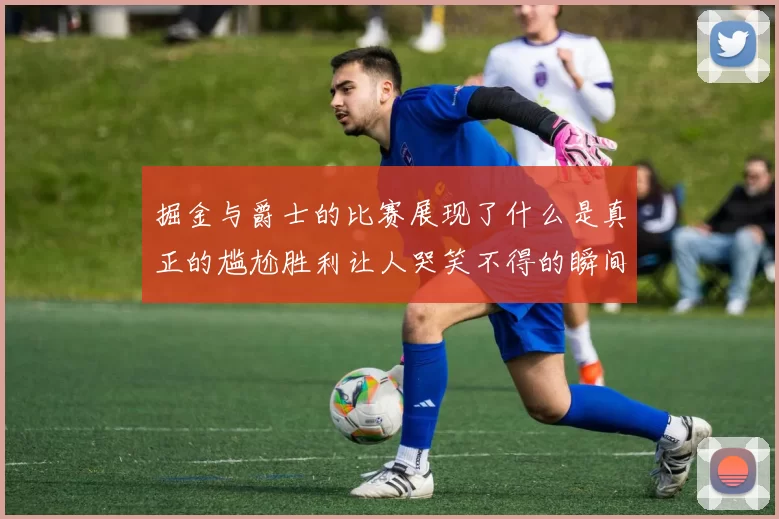 掘金与爵士的比赛展现了什么是真正的尴尬胜利让人哭笑不得的瞬间