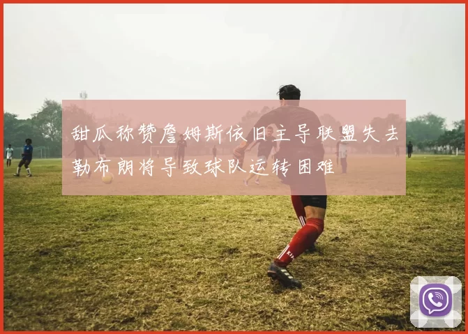 甜瓜称赞詹姆斯依旧主导联盟失去勒布朗将导致球队运转困难