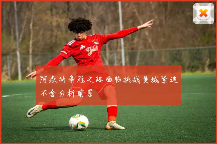 阿森纳争冠之路面临挑战曼城紧追不舍分析前景