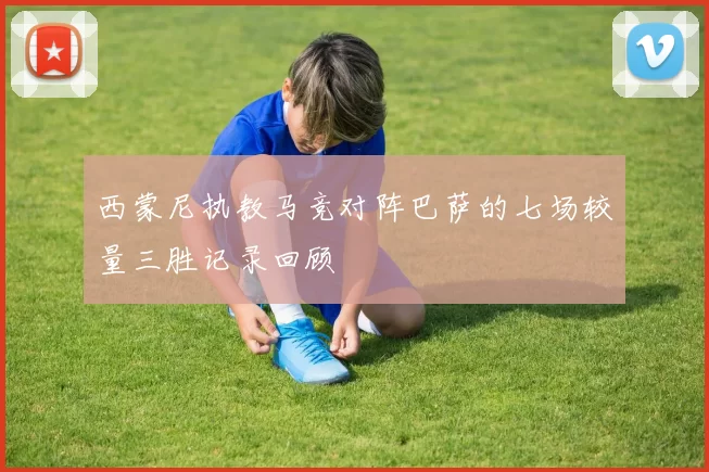 西蒙尼执教马竞对阵巴萨的七场较量三胜记录回顾