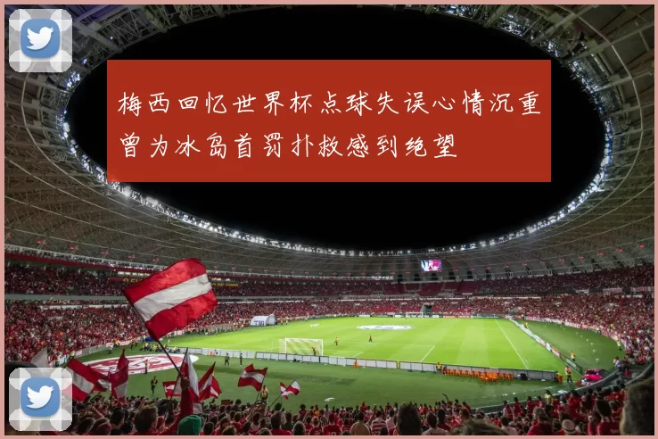 梅西回忆世界杯点球失误心情沉重曾为冰岛首罚扑救感到绝望