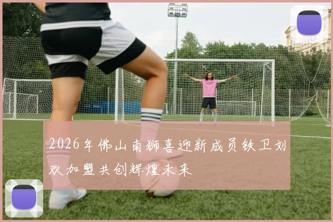 2026年佛山南狮喜迎新成员铁卫刘欢加盟共创辉煌未来