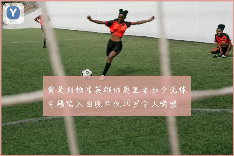 曾是利物浦英雄的奥里吉如今无球可踢陷入困境年仅30岁令人唏嘘