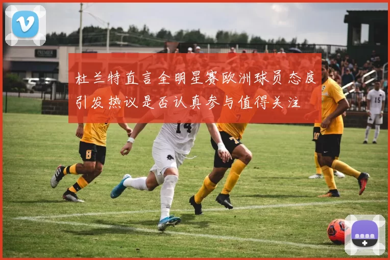 杜兰特直言全明星赛欧洲球员态度引发热议是否认真参与值得关注