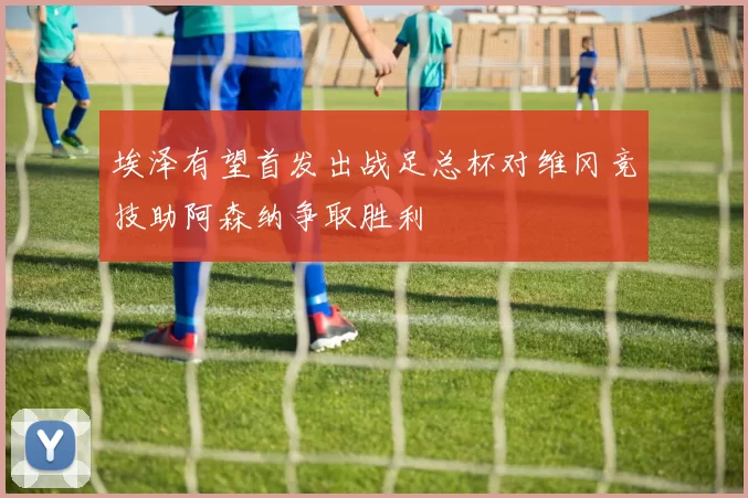 埃泽有望首发出战足总杯对维冈竞技助阿森纳争取胜利