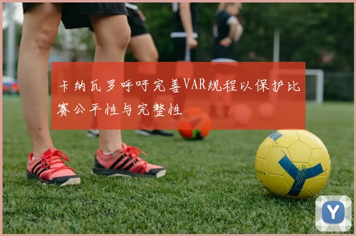 卡纳瓦罗呼吁完善VAR规程以保护比赛公平性与完整性