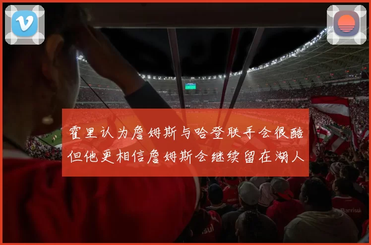 霍里认为詹姆斯与哈登联手会很酷但他更相信詹姆斯会继续留在湖人