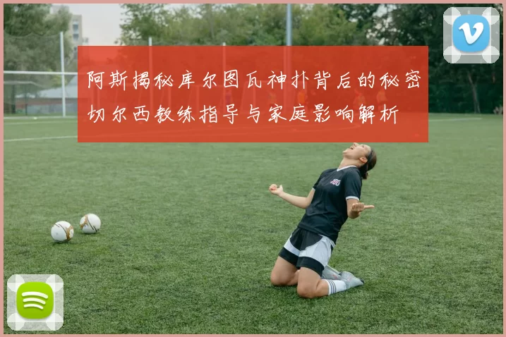阿斯揭秘库尔图瓦神扑背后的秘密切尔西教练指导与家庭影响解析