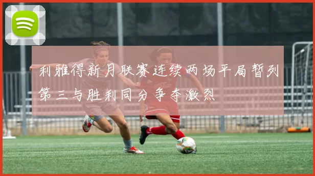 利雅得新月联赛连续两场平局暂列第三与胜利同分争夺激烈