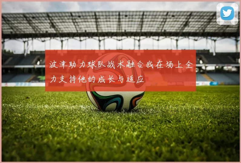 波津助力球队战术融合我在场上全力支持他的成长与适应