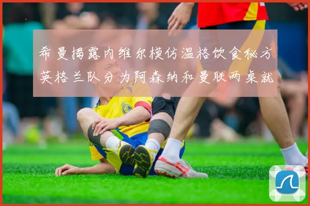 希曼揭露内维尔模仿温格饮食秘方英格兰队分为阿森纳和曼联两桌就餐