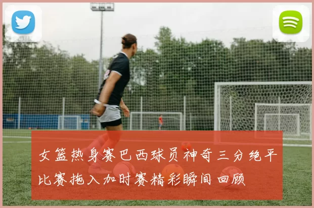 女篮热身赛巴西球员神奇三分绝平比赛拖入加时赛精彩瞬间回顾