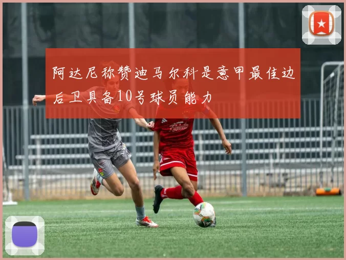 阿达尼称赞迪马尔科是意甲最佳边后卫具备10号球员能力