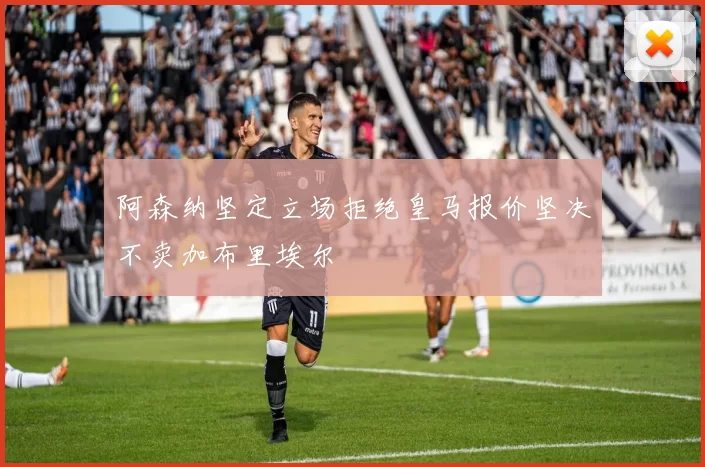 阿森纳坚定立场拒绝皇马报价坚决不卖加布里埃尔