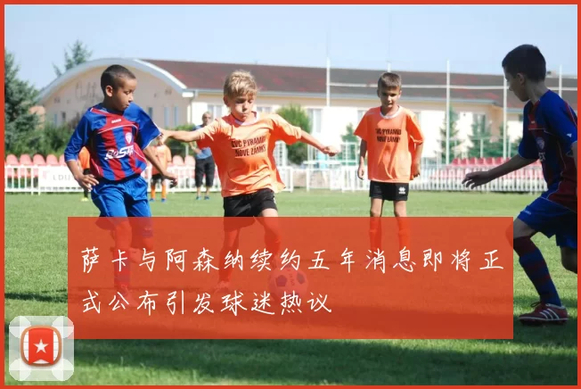 萨卡与阿森纳续约五年消息即将正式公布引发球迷热议