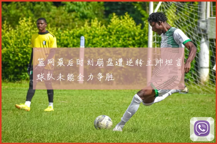 篮网最后时刻崩盘遭逆转主帅坦言球队未能全力争胜