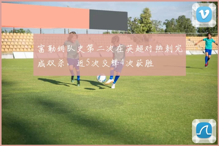 富勒姆队史第二次在英超对热刺完成双杀，近5次交锋4次获胜