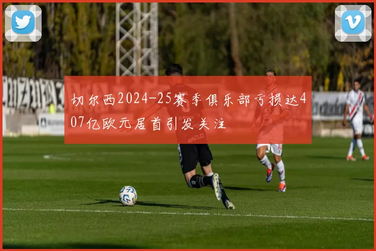 切尔西2024-25赛季俱乐部亏损达407亿欧元居首引发关注